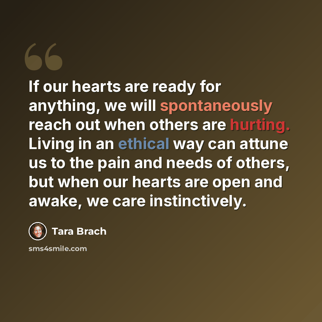 “If our hearts are ready for anything, we will spontaneously reach out when others are hurting. Living in an ethical way can attune us to the pain and needs of others, but when our hearts are open and awake, we care instinctively.” quote by Tara Brach