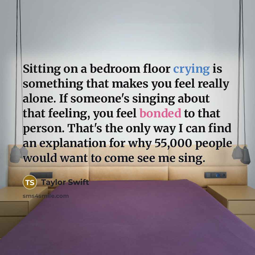“Sitting on a bedroom floor crying is something that makes you feel really alone. If someone's singing about that feeling, you feel bonded to that person. That's the only way I can find an explanation for why 55,000 people would want to come see me sing.” quote by Taylor Swift
