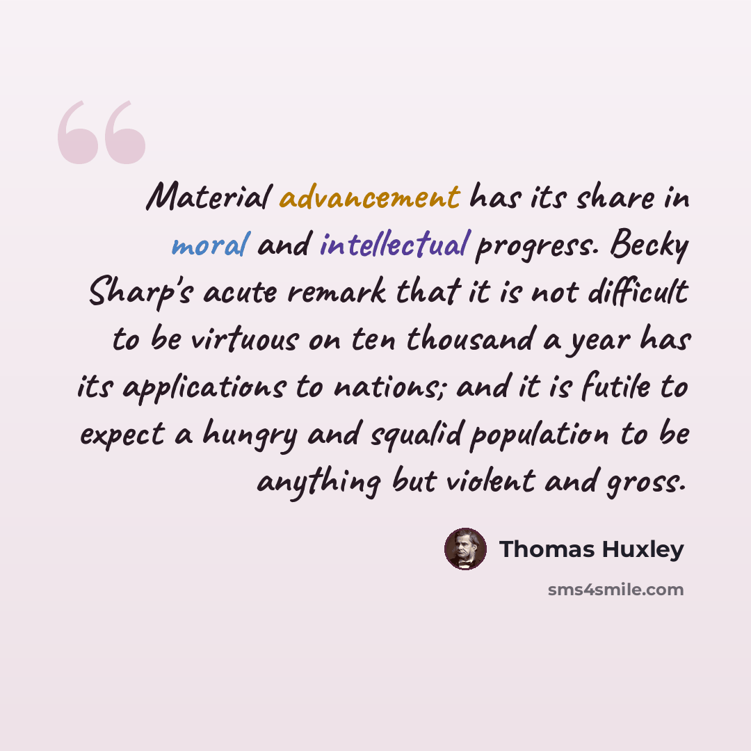 “Material advancement has its share in moral and intellectual progress. Becky Sharp's acute remark that it is not difficult to be virtuous on ten thousand a year has its applications to nations; and it is futile to expect a hungry and squalid population to be anything but violent and gross.” quote by Thomas Huxley