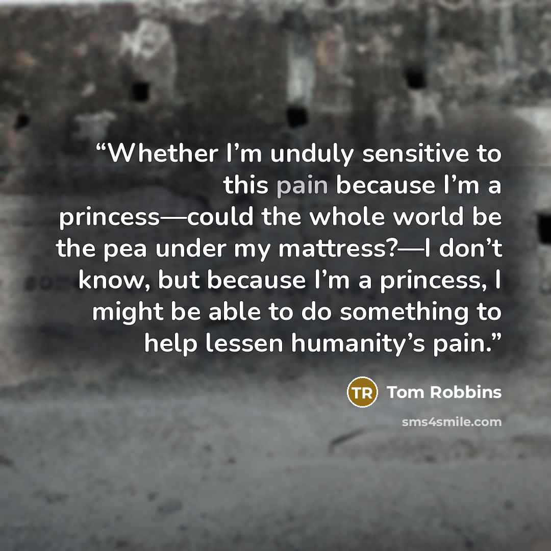 “Whether I’m unduly sensitive to this pain because I’m a princess—could the whole world be the pea under my mattress?—I don’t know, but because I’m a princess, I might be able to do something to help lessen humanity’s pain.” quote by Tom Robbins