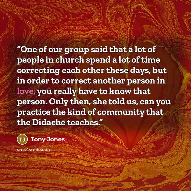 “One of our group said that a lot of people in church spend a lot of time correcting each other these days, but in order to correct another person in love, you really have to know that person. Only then, she told us, can you practice the kind of community that the Didache teaches.” quote by Tony Jones