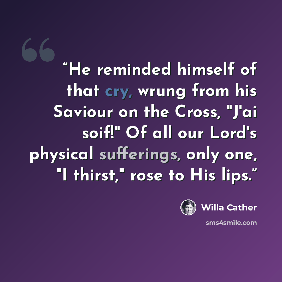 “He reminded himself of that cry, wrung from his Saviour on the Cross, "J'ai soif!" Of all our Lord's physical sufferings, only one, "I thirst," rose to His lips.” quote by Willa Cather