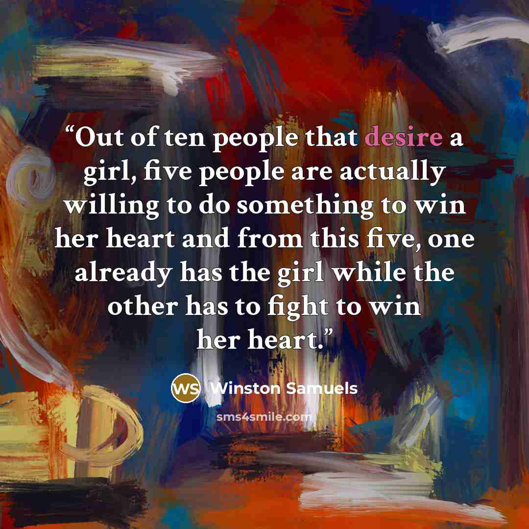 “Out of ten people that desire a girl, five people are actually willing to do something to win her heart and from this five, one already has the girl while the other has to fight to win her heart.” quote by Winston Samuels
