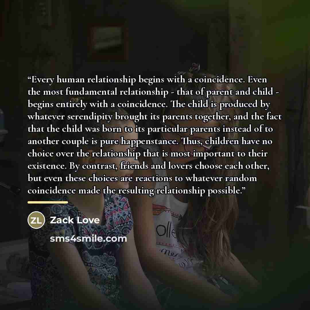 “Every human relationship begins with a coincidence. Even the most fundamental relationship - that of parent and child - begins entirely with a coincidence. The child is produced by whatever serendipity brought its parents together, and the fact that the child was born to its particular parents…” quote by Zack Love