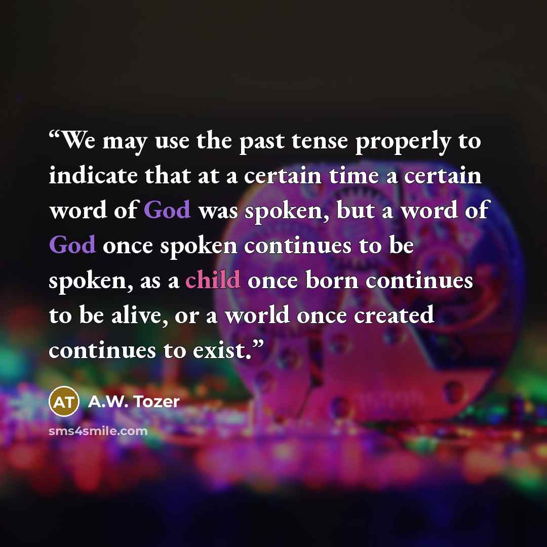 “We may use the past tense properly to indicate that at a certain time a certain word of God was spoken, but a word of God once spoken continues to be spoken, as a child once born continues to be alive, or a world once created continues to exist.” quote by A.W. Tozer