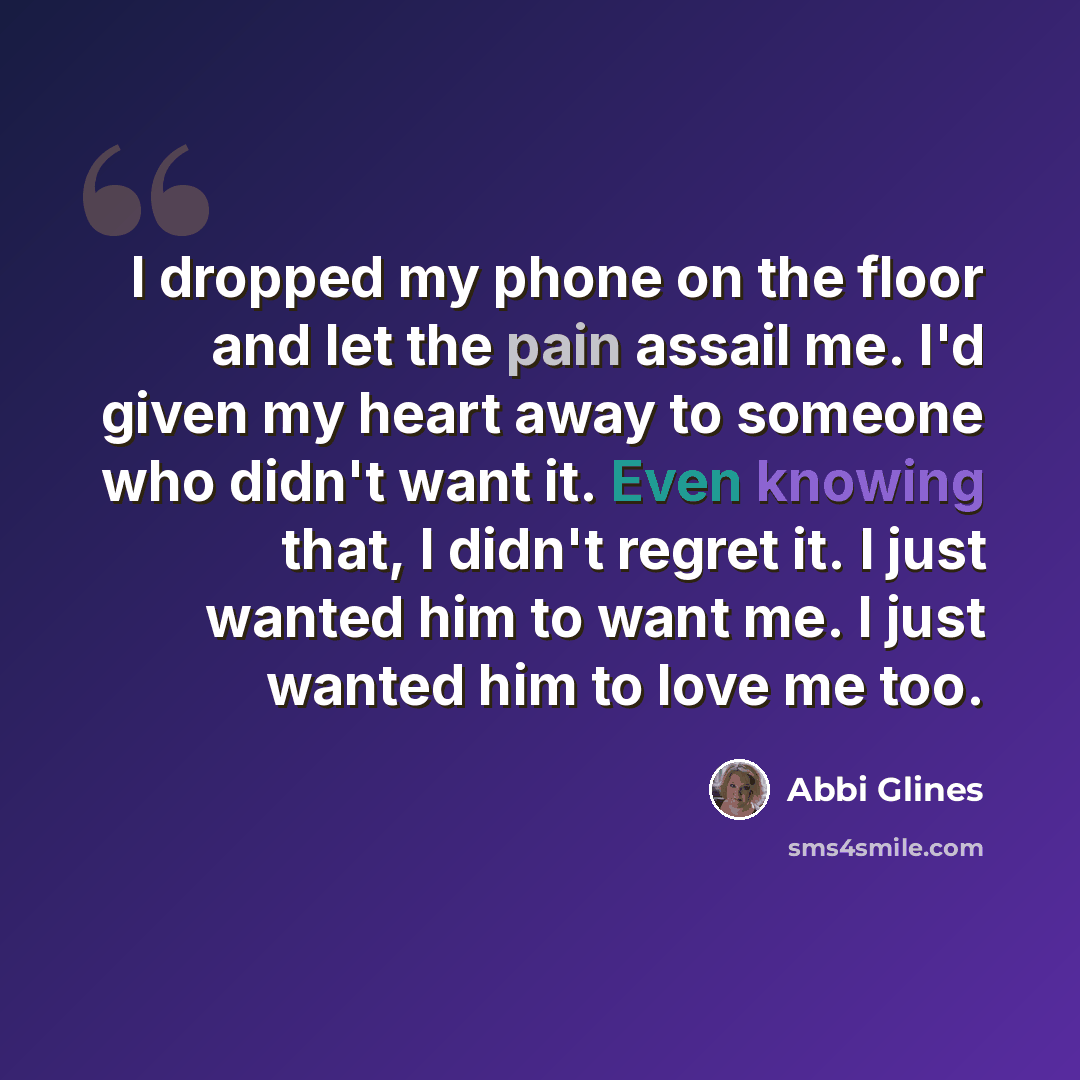 “I dropped my phone on the floor and let the pain assail me. I'd given my heart away to someone who didn't want it. Even knowing that, I didn't regret it. I just wanted him to want me. I just wanted him to love me too.” quote by Abbi Glines