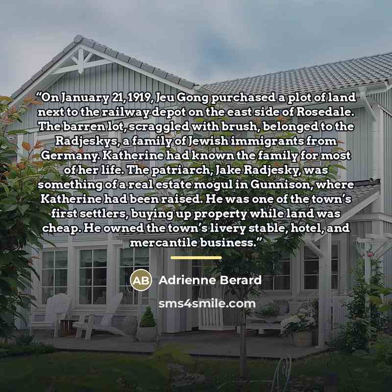 “On January 21, 1919, Jeu Gong purchased a plot of land next to the railway depot on the east side of Rosedale. The barren lot, scraggled with brush, belonged to the Radjeskys, a family of Jewish immigrants from Germany. Katherine had known the family for most of her life. The patriarch, Jake…” quote by Adrienne Berard