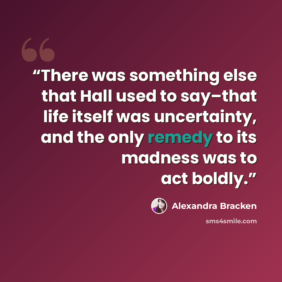 “There was something else that Hall used to say–that life itself was uncertainty, and the only remedy to its madness was to act boldly.” quote by Alexandra Bracken