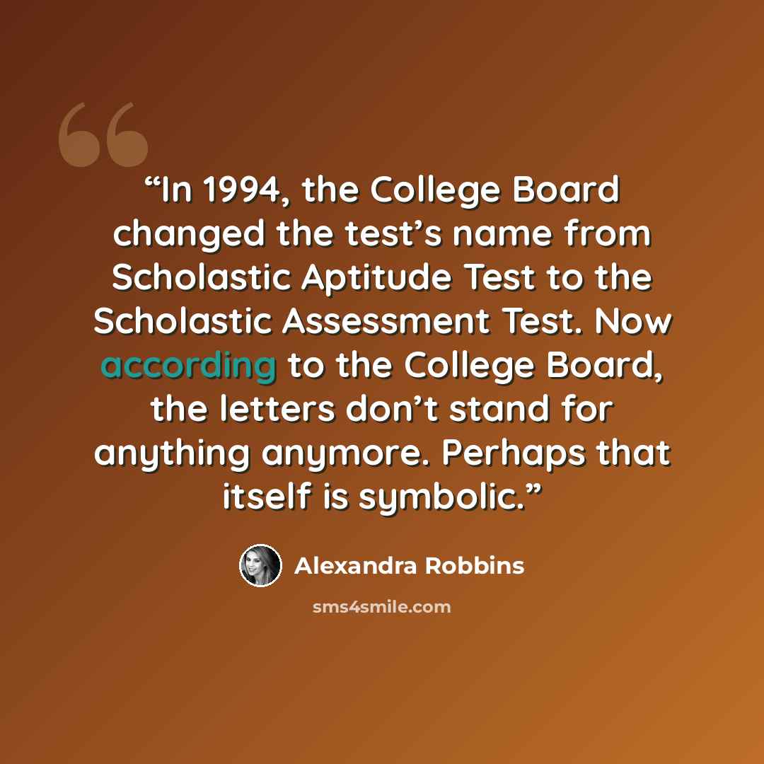 “In 1994, the College Board changed the test’s name from Scholastic Aptitude Test to the Scholastic Assessment Test. Now according to the College Board, the letters don’t stand for anything anymore. Perhaps that itself is symbolic.” quote by Alexandra Robbins