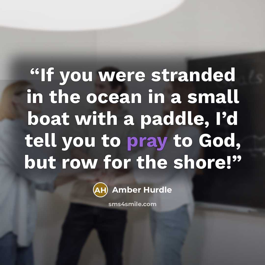 “If you were stranded in the ocean in a small boat with a paddle, I’d tell you to pray to God, but row for the shore!” quote by Amber Hurdle