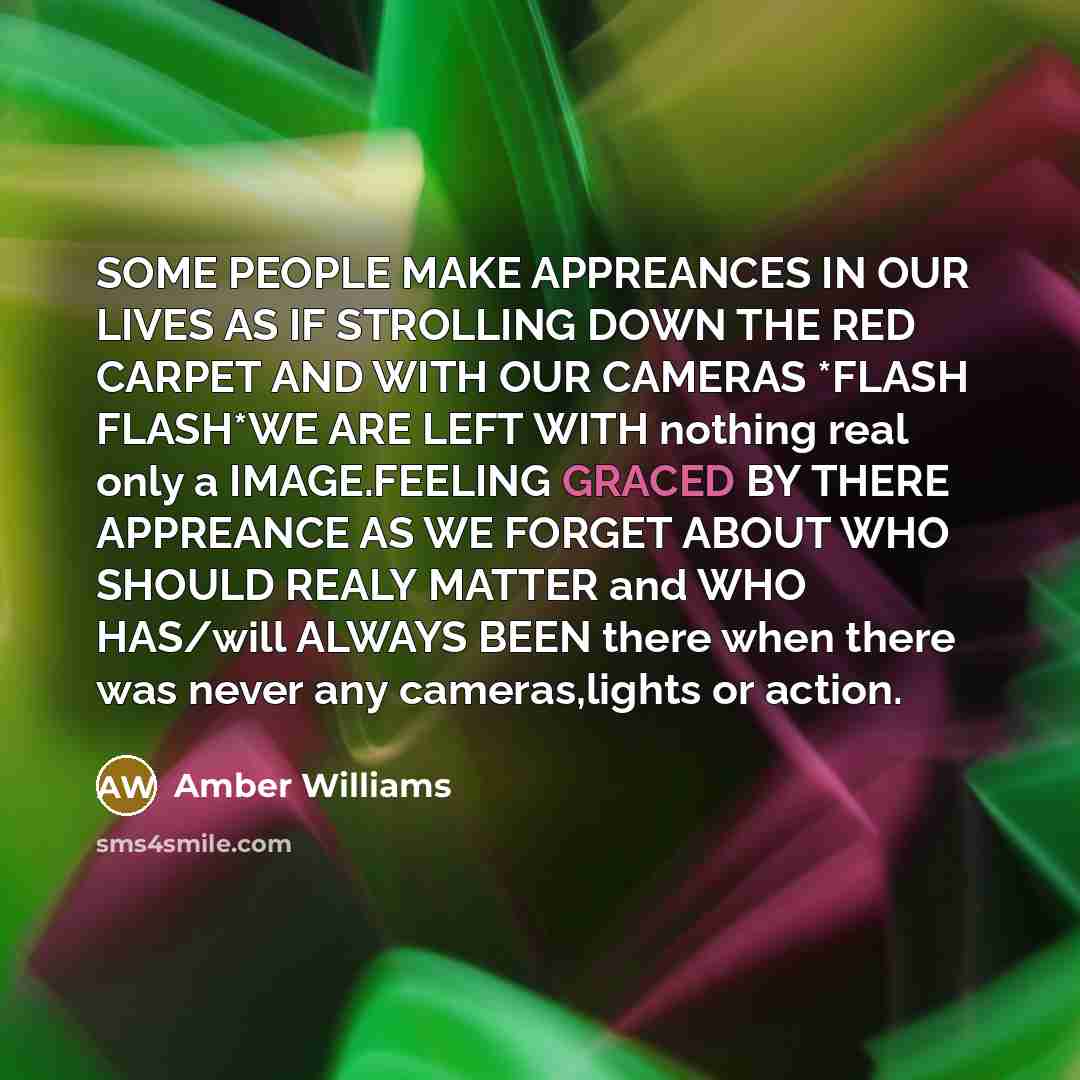 “SOME PEOPLE MAKE APPREANCES IN OUR LIVES AS IF STROLLING DOWN THE RED CARPET AND WITH OUR CAMERAS *FLASH FLASH*WE ARE LEFT WITH nothing real only a IMAGE.FEELING GRACED BY THERE APPREANCE AS WE FORGET ABOUT WHO SHOULD REALY MATTER and WHO HAS/will ALWAYS BEEN there when there was never any…” quote by AMBER WILLIAMS
