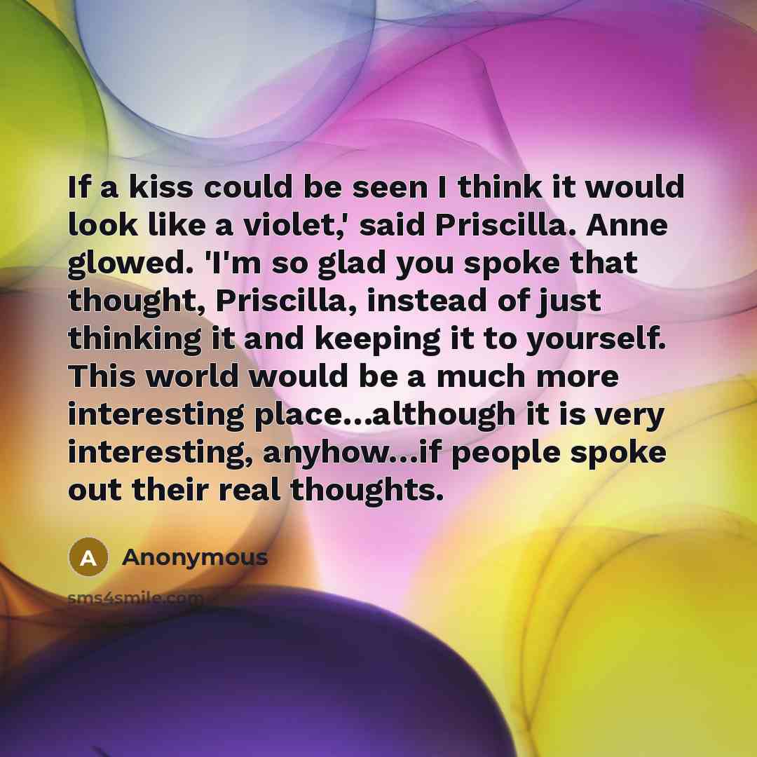 “If a kiss could be seen I think it would look like a violet,' said Priscilla. Anne glowed. 'I'm so glad you spoke that thought, Priscilla, instead of just thinking it and keeping it to yourself. This world would be a much more interesting place…although it is very interesting, anyhow…if people…” quote by Anonymous