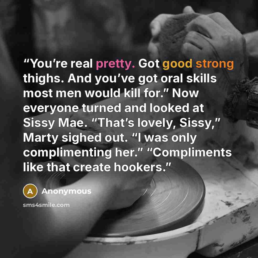 “You’re real pretty. Got good strong thighs. And you’ve got oral skills most men would kill for.” Now everyone turned and looked at Sissy Mae. “That’s lovely, Sissy,” Marty sighed out. “I was only complimenting her.” “Compliments like that create hookers.” quote by Anonymous