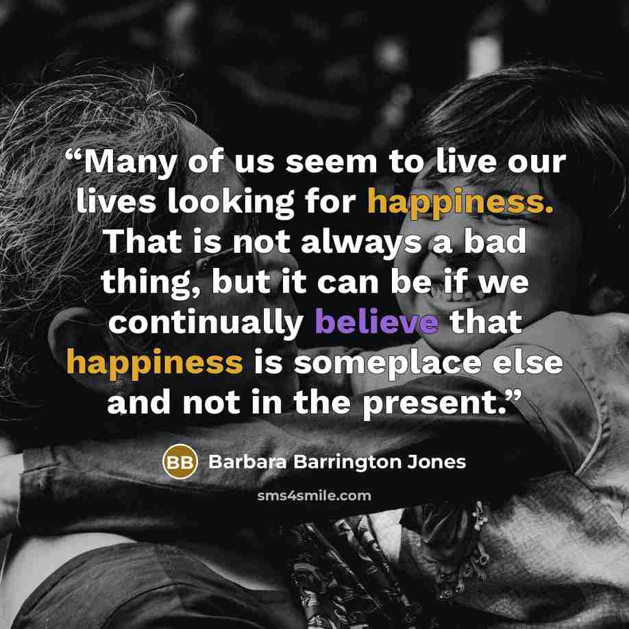 “Many of us seem to live our lives looking for happiness. That is not always a bad thing, but it can be if we continually believe that happiness is someplace else and not in the present.” quote by Barbara Barrington Jones