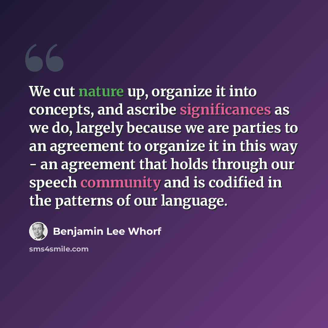 “We cut nature up, organize it into concepts, and ascribe significances as we do, largely because we are parties to an agreement to organize it in this way - an agreement that holds through our speech community and is codified in the patterns of our language.” quote by Benjamin Lee Whorf