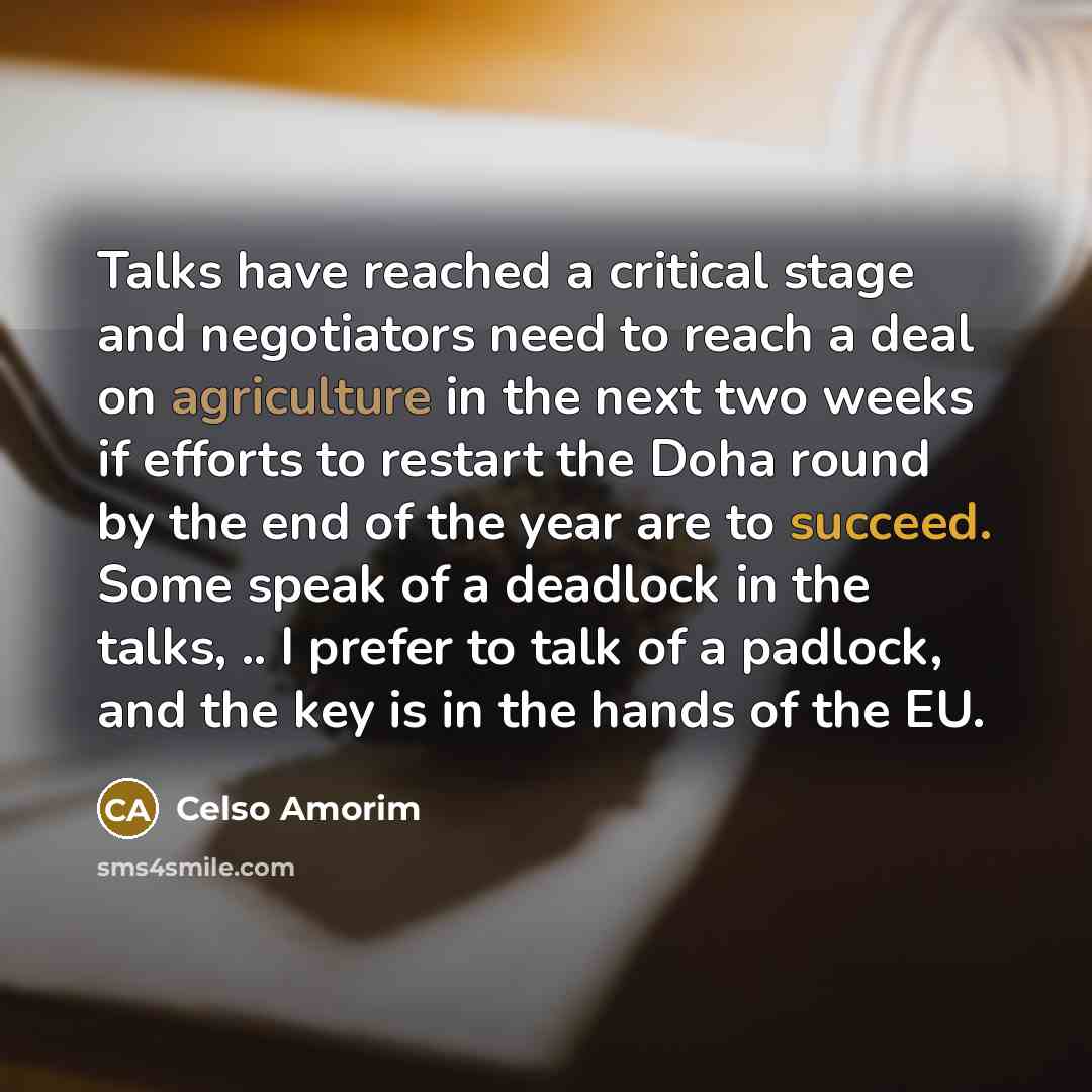 “Talks have reached a critical stage and negotiators need to reach a deal on agriculture in the next two weeks if efforts to restart the Doha round by the end of the year are to succeed. Some speak of a deadlock in the talks, .. I prefer to talk of a padlock, and the key is in the hands of the EU.” quote by Celso Amorim