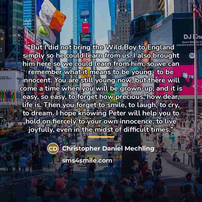 “But I did not bring the Wild Boy to England simply so he could learn from us. I also brought him here so we could learn from him; so we can remember what it means to be young- to be innocent. You are still young now, but there will come a time when you will be grown-up, and it is easy, so easy, to…” quote by Christopher Daniel Mechling