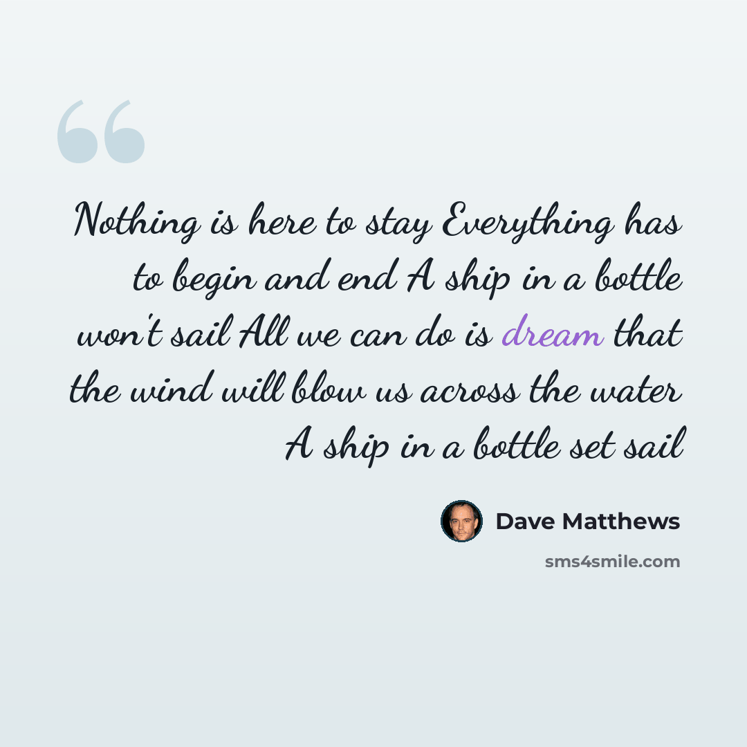 “Nothing is here to stay Everything has to begin and end A ship in a bottle won't sail All we can do is dream that the wind will blow us across the water A ship in a bottle set sail” quote by Dave Matthews