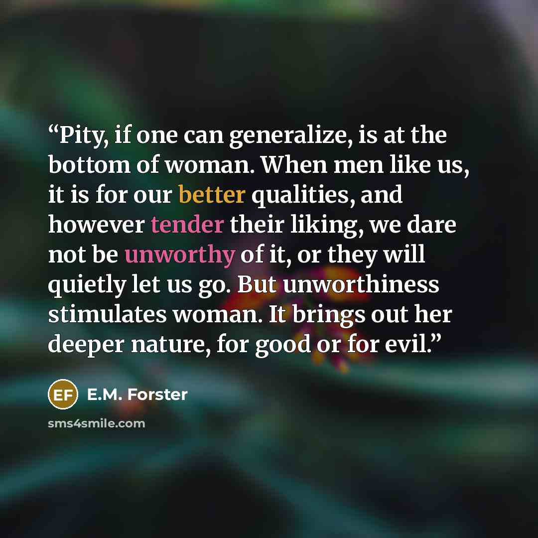 “Pity, if one can generalize, is at the bottom of woman. When men like us, it is for our better qualities, and however tender their liking, we dare not be unworthy of it, or they will quietly let us go. But unworthiness stimulates woman. It brings out her deeper nature, for good or for evil.” quote by E.M. Forster