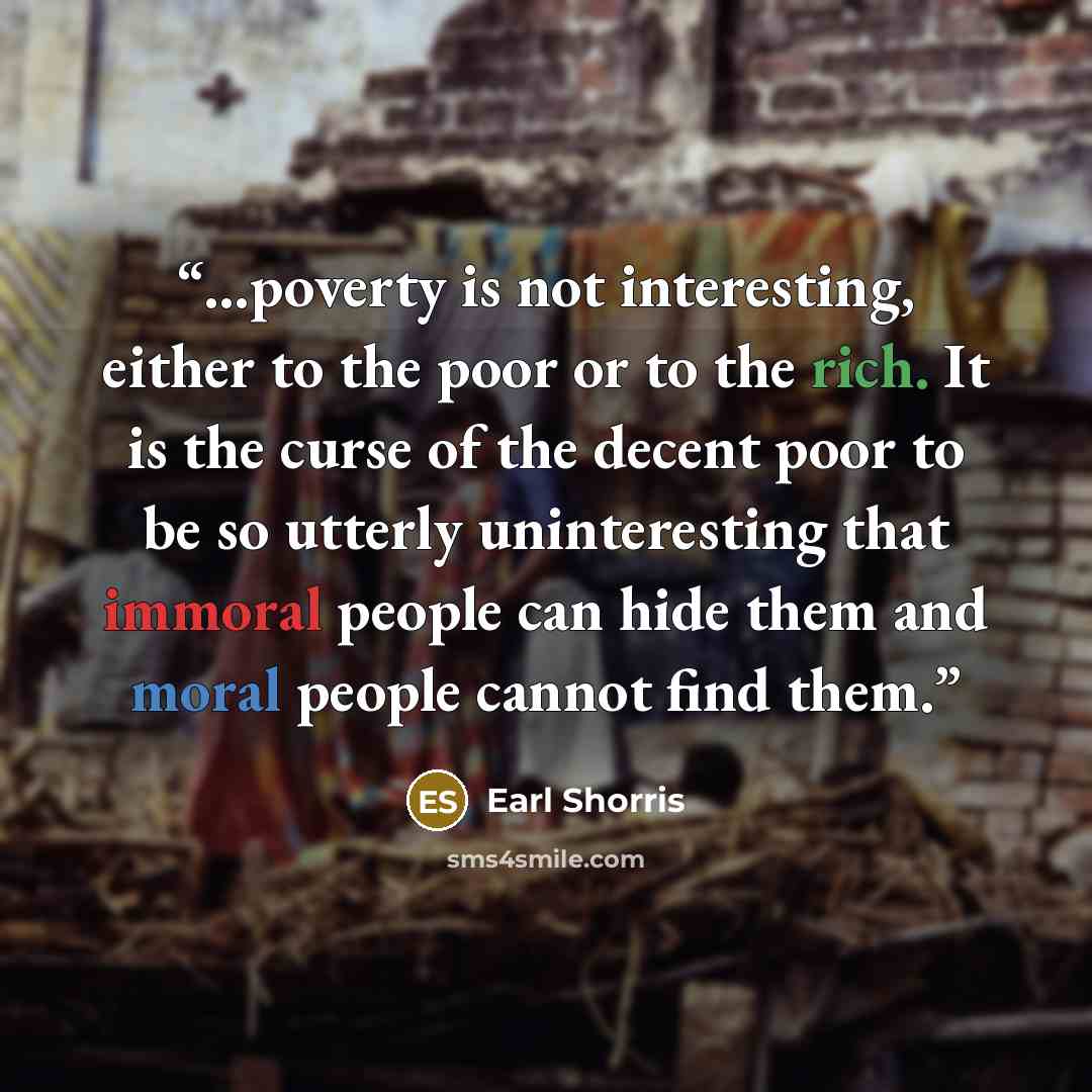 “…poverty is not interesting, either to the poor or to the rich. It is the curse of the decent poor to be so utterly uninteresting that immoral people can hide them and moral people cannot find them.” quote by Earl Shorris