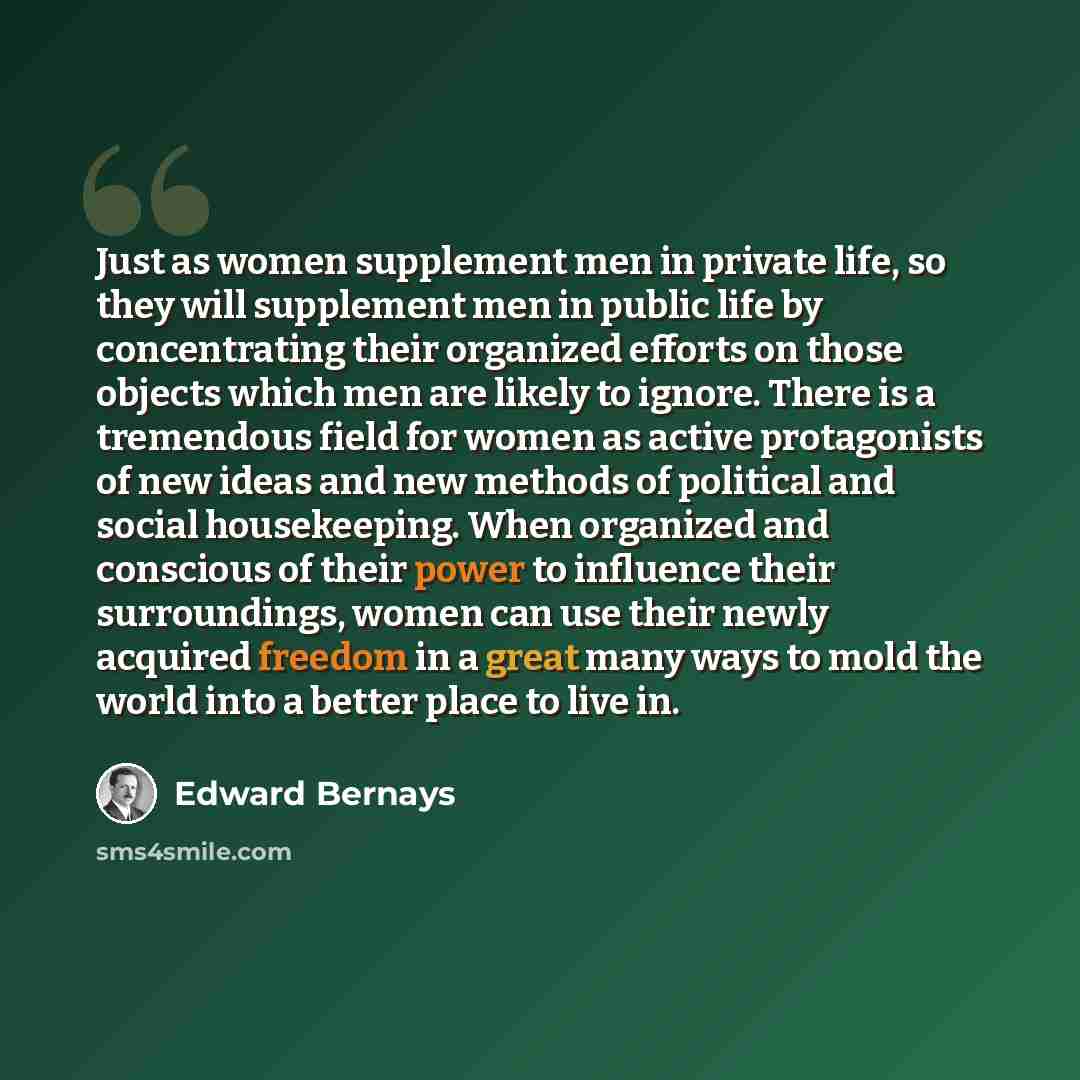 “Just as women supplement men in private life, so they will supplement men in public life by concentrating their organized efforts on those objects which men are likely to ignore. There is a tremendous field for women as active protagonists of new ideas and new methods of political and social…” quote by Edward Bernays