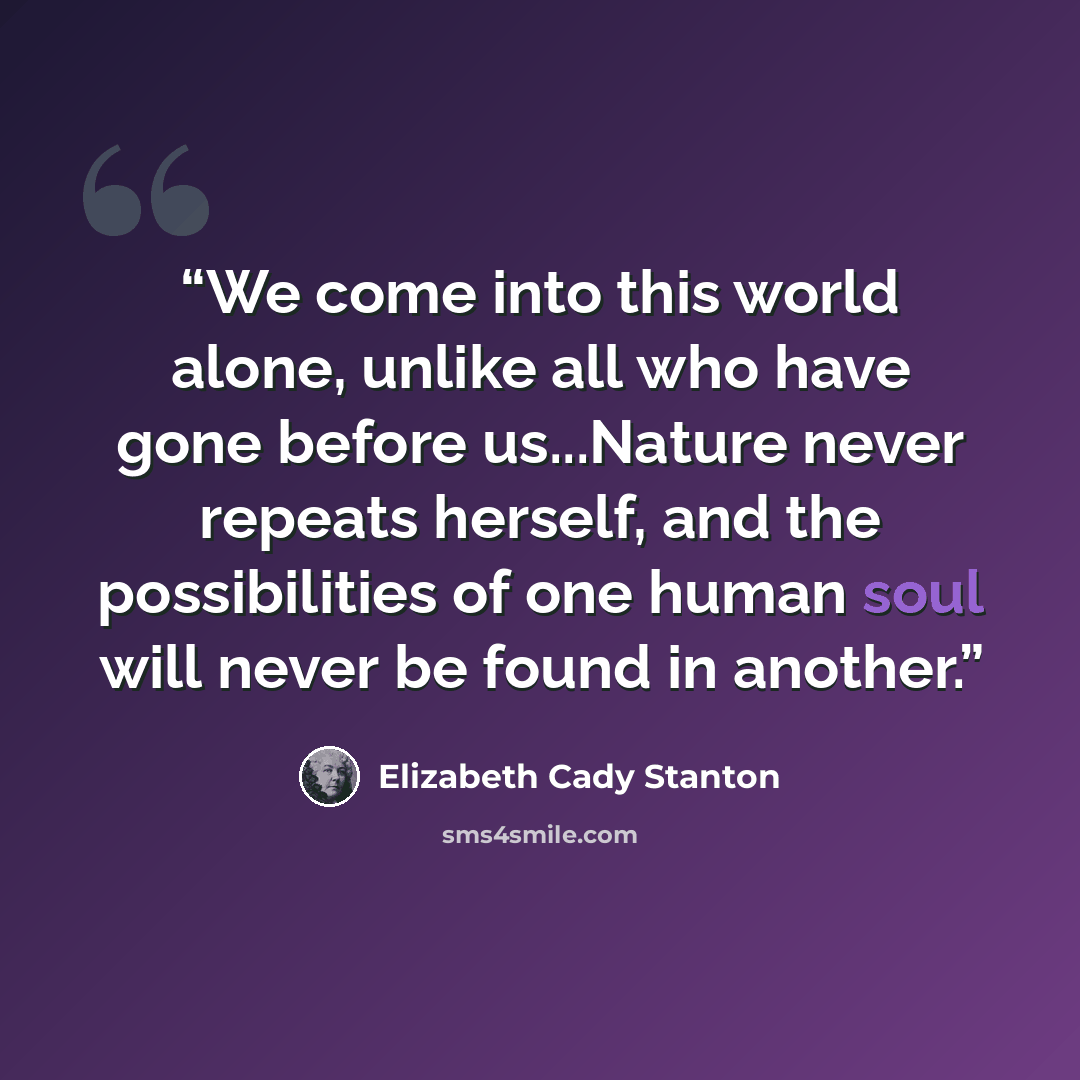 “We come into this world alone, unlike all who have gone before us...Nature never repeats herself, and the possibilities of one human soul will never be found in another.” quote by Elizabeth Cady Stanton