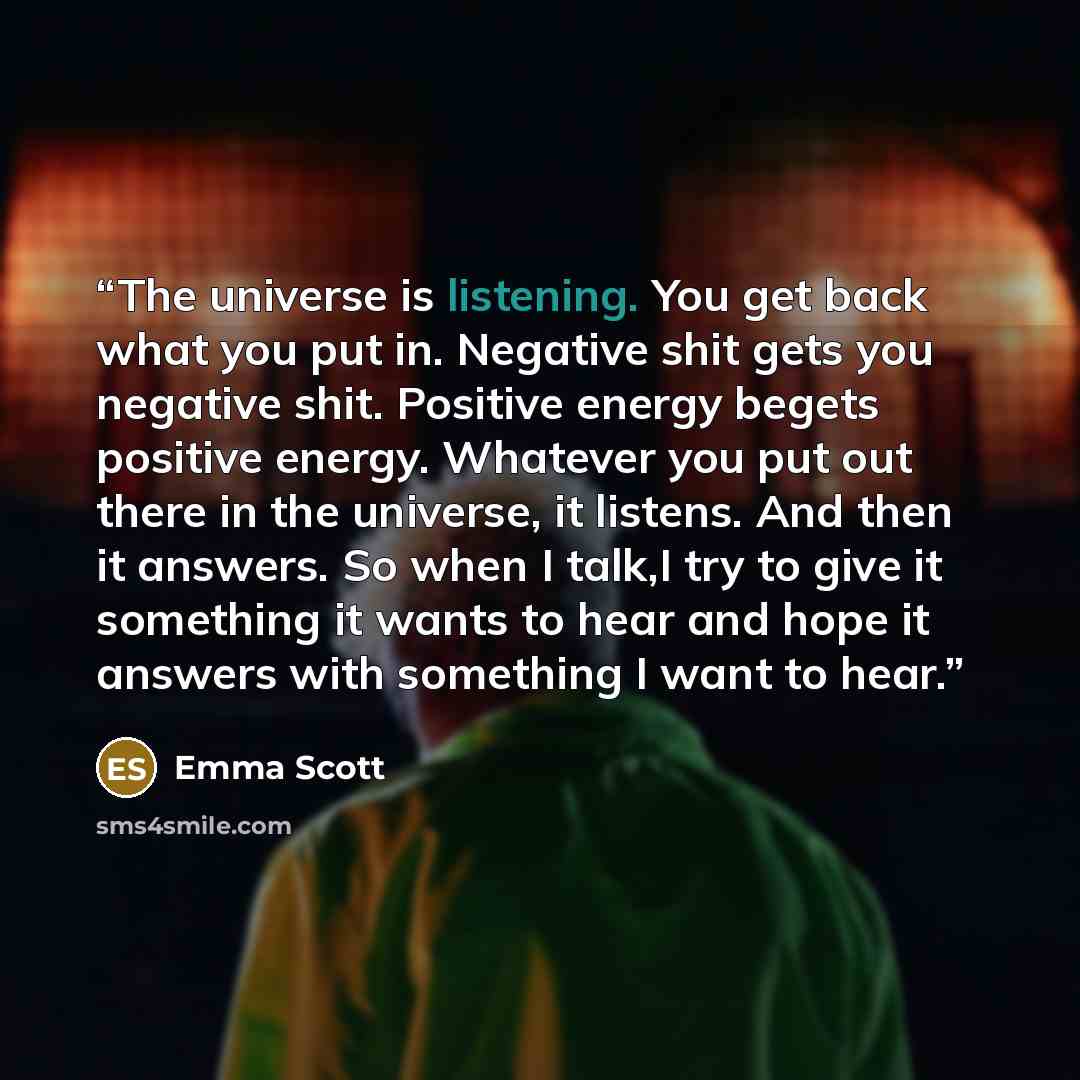 “The universe is listening. You get back what you put in. Negative shit gets you negative shit. Positive energy begets positive energy. Whatever you put out there in the universe, it listens. And then it answers. So when I talk,I try to give it something it wants to hear and hope it answers with…” quote by Emma Scott