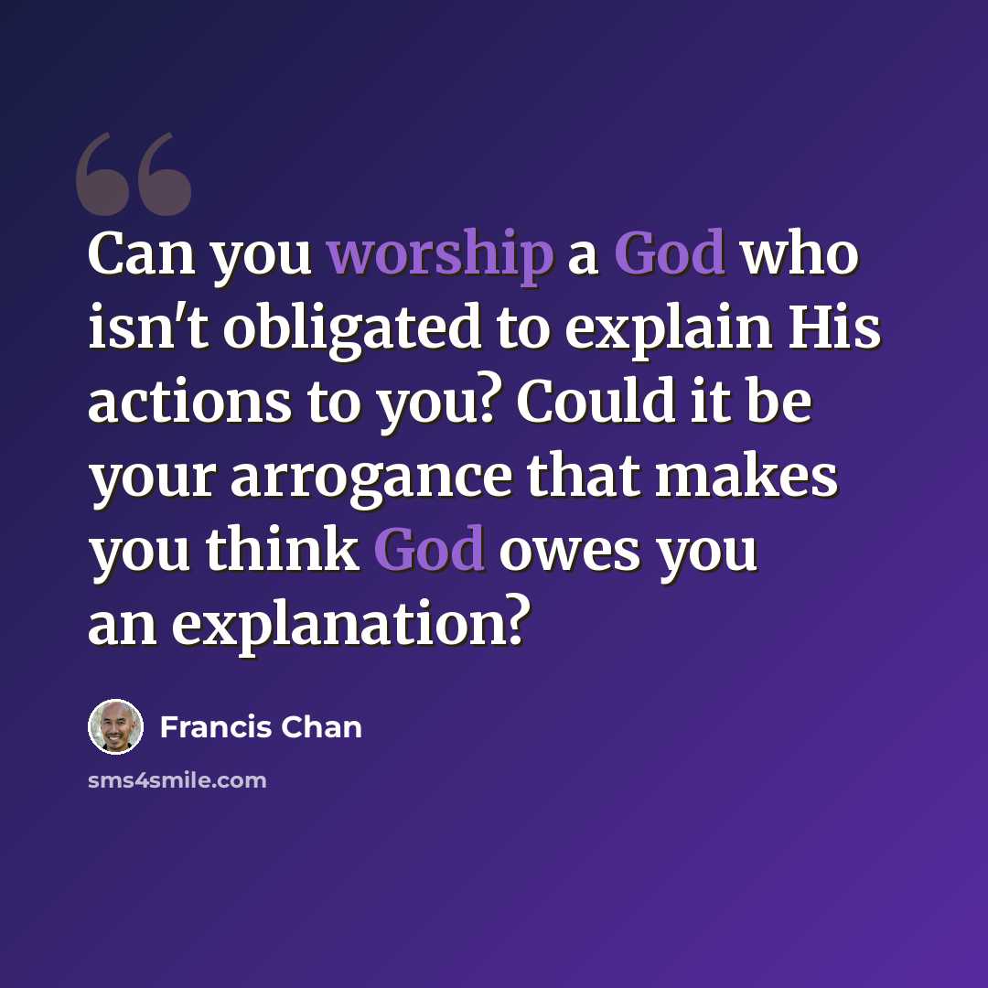 “Can you worship a God who isn't obligated to explain His actions to you? Could it be your arrogance that makes you think God owes you an explanation?” quote by Francis Chan
