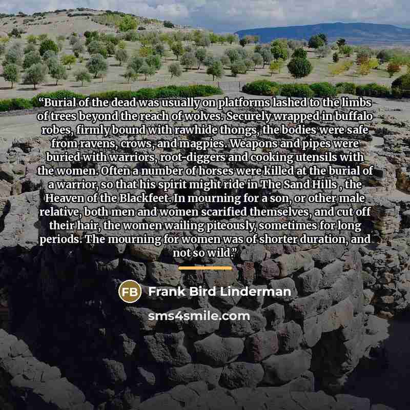 “Burial of the dead was usually on platforms lashed to the limbs of trees beyond the reach of wolves. Securely wrapped in buffalo robes, firmly bound with rawhide thongs, the bodies were safe from ravens, crows, and magpies. Weapons and pipes were buried with warriors, root-diggers and cooking…” quote by Frank Bird Linderman