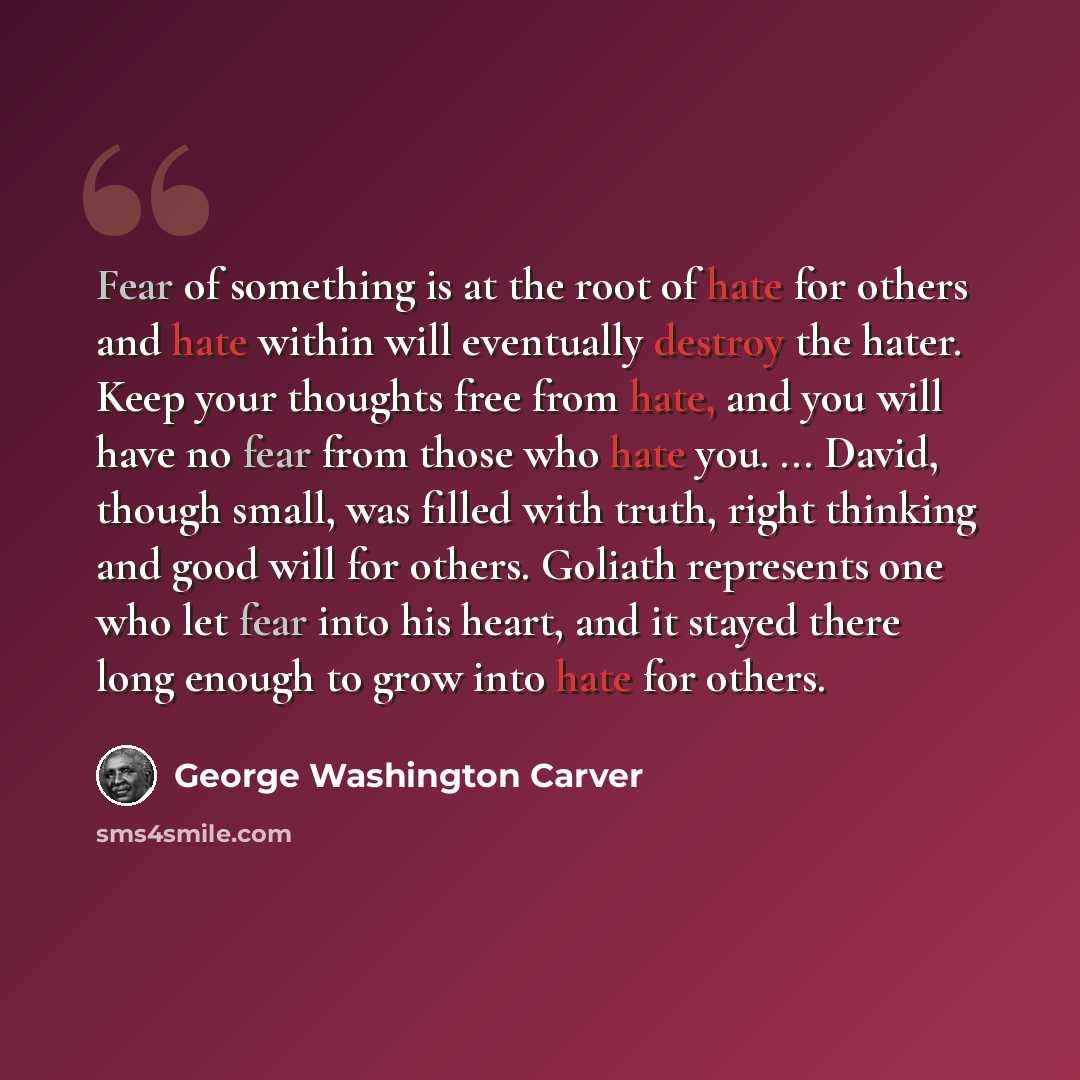 “Fear of something is at the root of hate for others and hate within will eventually destroy the hater. Keep your thoughts free from hate, and you will have no fear from those who hate you. ... David, though small, was filled with truth, right thinking and good will for others. Goliath represents…” quote by George Washington Carver