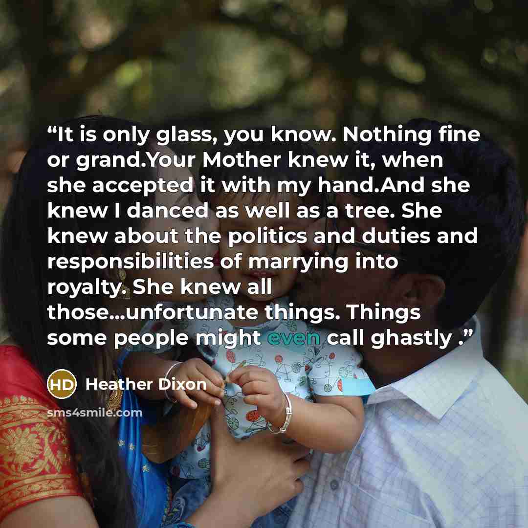 “It is only glass, you know. Nothing fine or grand.Your Mother knew it, when she accepted it with my hand.And she knew I danced as well as a tree. She knew about the politics and duties and responsibilities of marrying into royalty. She knew all those...unfortunate things. Things some people might…” quote by Heather Dixon