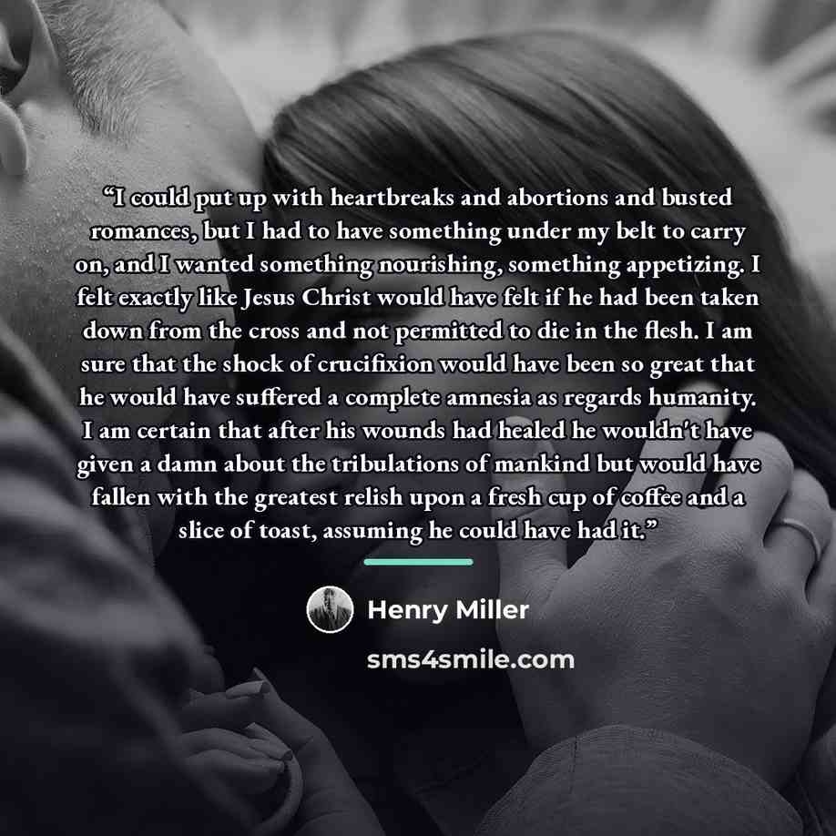 “I could put up with heartbreaks and abortions and busted romances, but I had to have something under my belt to carry on, and I wanted something nourishing, something appetizing. I felt exactly like Jesus Christ would have felt if he had been taken down from the cross and not permitted to die in…” quote by Henry Miller
