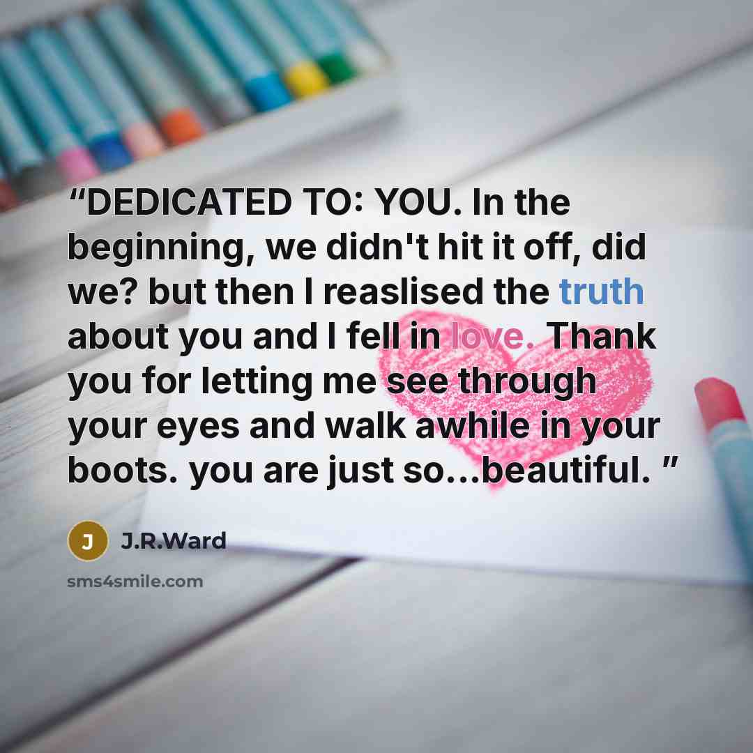 “DEDICATED TO: YOU. In the beginning, we didn't hit it off, did we? but then I reaslised the truth about you and I fell in love. Thank you for letting me see through your eyes and walk awhile in your boots. you are just so...beautiful.” quote by J.R.Ward