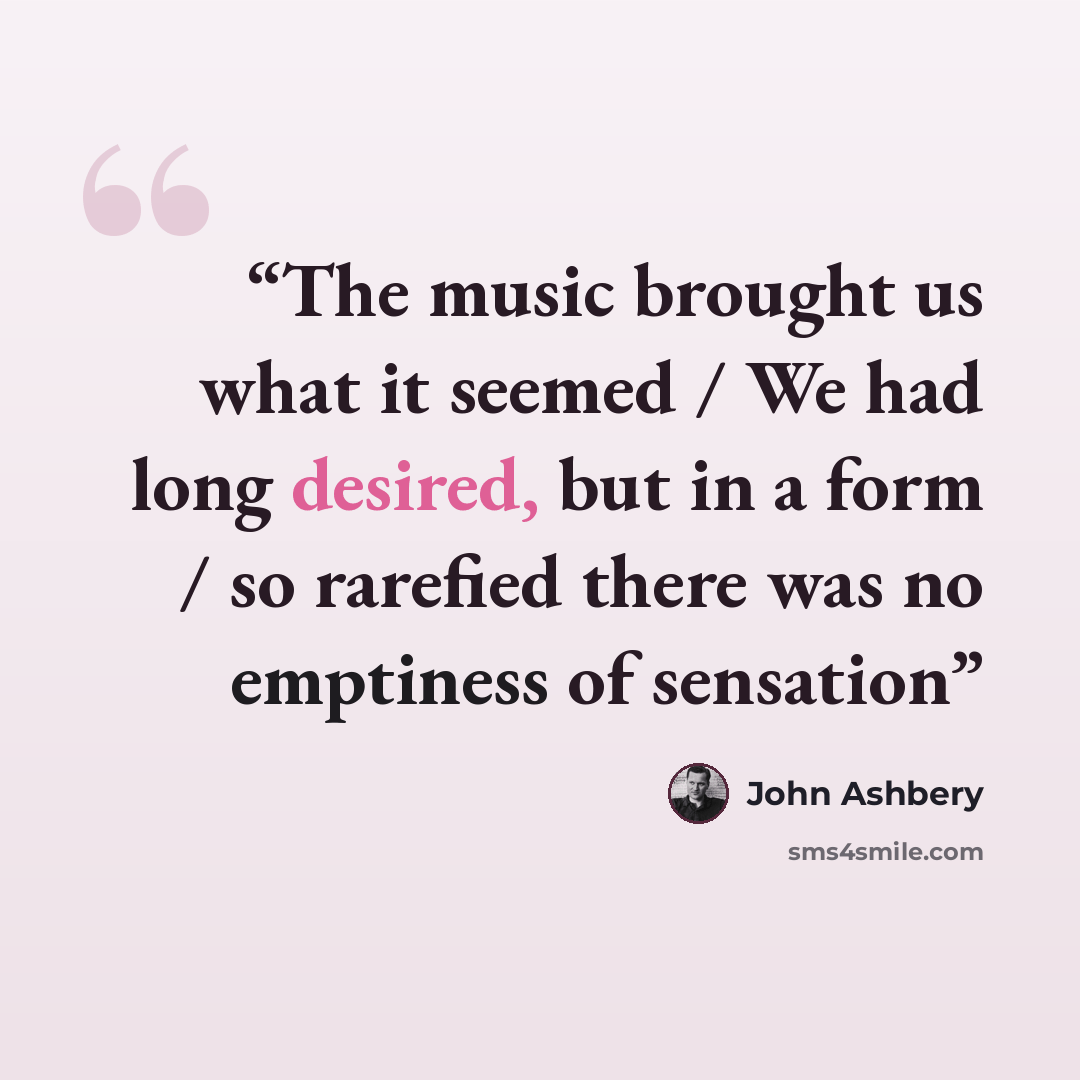 “The music brought us what it seemed / We had long desired, but in a form / so rarefied there was no emptiness of sensation” quote by John Ashbery