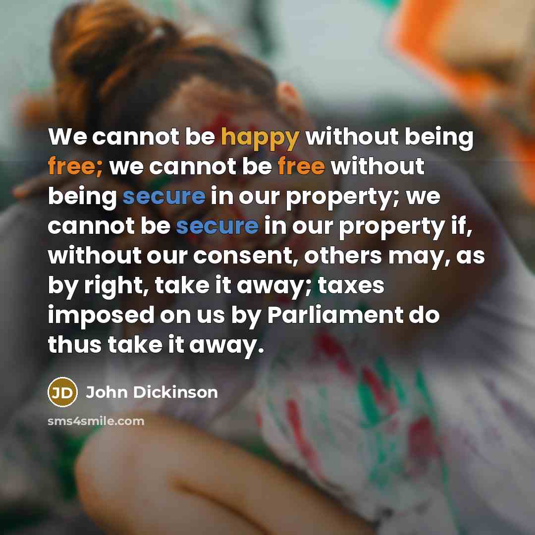 “We cannot be happy without being free; we cannot be free without being secure in our property; we cannot be secure in our property if, without our consent, others may, as by right, take it away; taxes imposed on us by Parliament do thus take it away.” quote by John Dickinson
