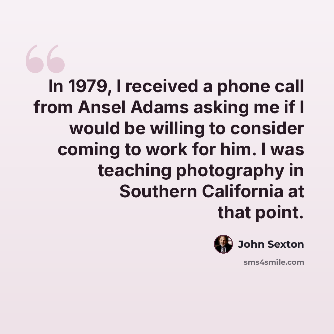 “In 1979, I received a phone call from Ansel Adams asking me if I would be willing to consider coming to work for him. I was teaching photography in Southern California at that point.” quote by John Sexton