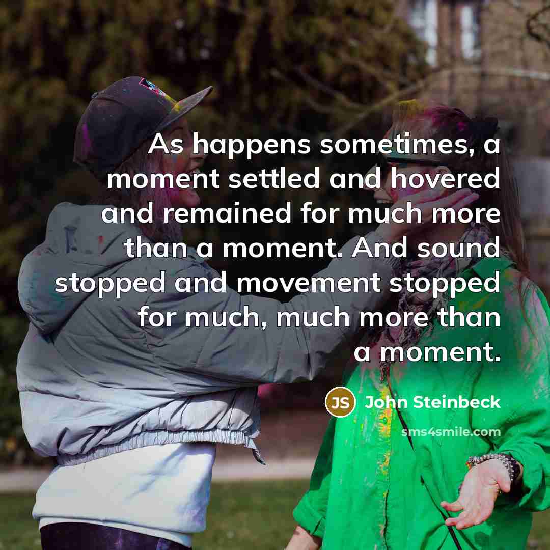 “As happens sometimes, a moment settled and hovered and remained for much more than a moment. And sound stopped and movement stopped for much, much more than a moment.” quote by John Steinbeck
