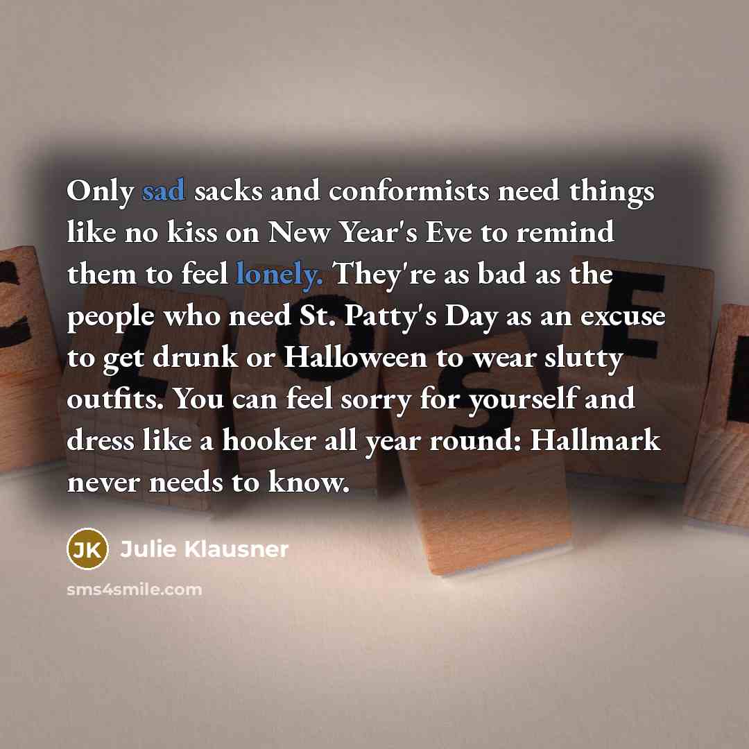 “Only sad sacks and conformists need things like no kiss on New Year's Eve to remind them to feel lonely. They're as bad as the people who need St. Patty's Day as an excuse to get drunk or Halloween to wear slutty outfits. You can feel sorry for yourself and dress like a hooker all year round…” quote by Julie Klausner