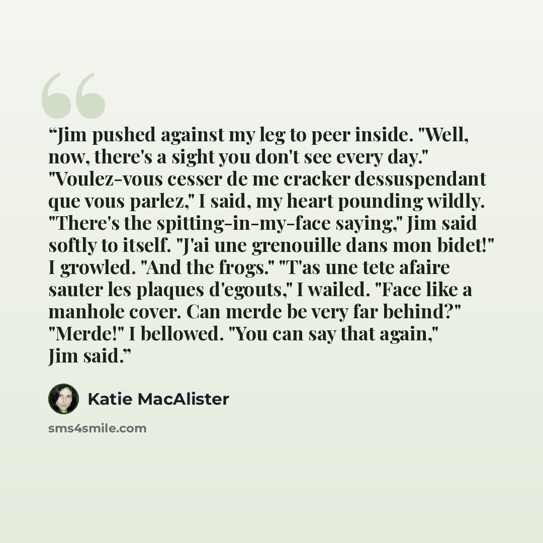 “Jim pushed against my leg to peer inside. "Well, now, there's a sight you don't see every day." "Voulez-vous cesser de me cracker dessuspendant que vous parlez," I said, my heart pounding wildly. "There's the spitting-in-my-face saying," Jim said softly to itself. "J'ai une grenouille dans mon…” quote by Katie MacAlister
