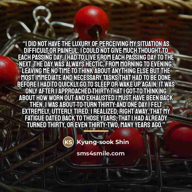 “I did not have the luxury of perceiving my situation as difficult or painful. I could not give much thought to each passing day; I had to live from each passing day to the next. The day was always hectic, from morning to evening, leaving me no time to think about anything else but the most…” quote by Kyung-Sook Shin