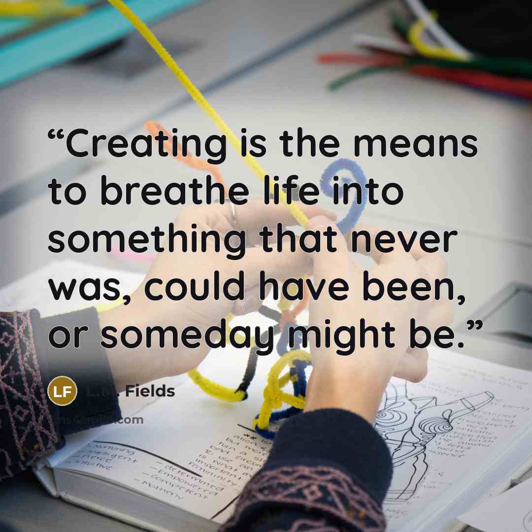 “Creating is the means to breathe life into something that never was, could have been, or someday might be.” quote by L.M. Fields