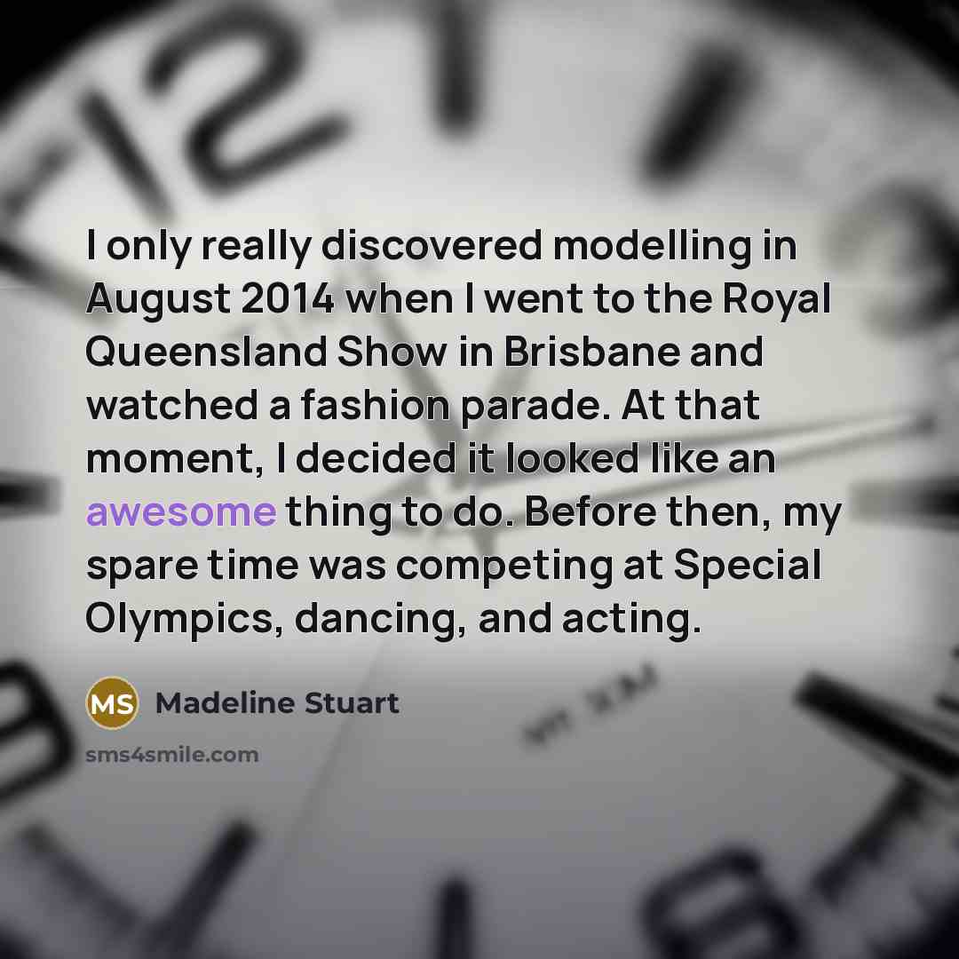 “I only really discovered modelling in August 2014 when I went to the Royal Queensland Show in Brisbane and watched a fashion parade. At that moment, I decided it looked like an awesome thing to do. Before then, my spare time was competing at Special Olympics, dancing, and acting.” quote by Madeline Stuart