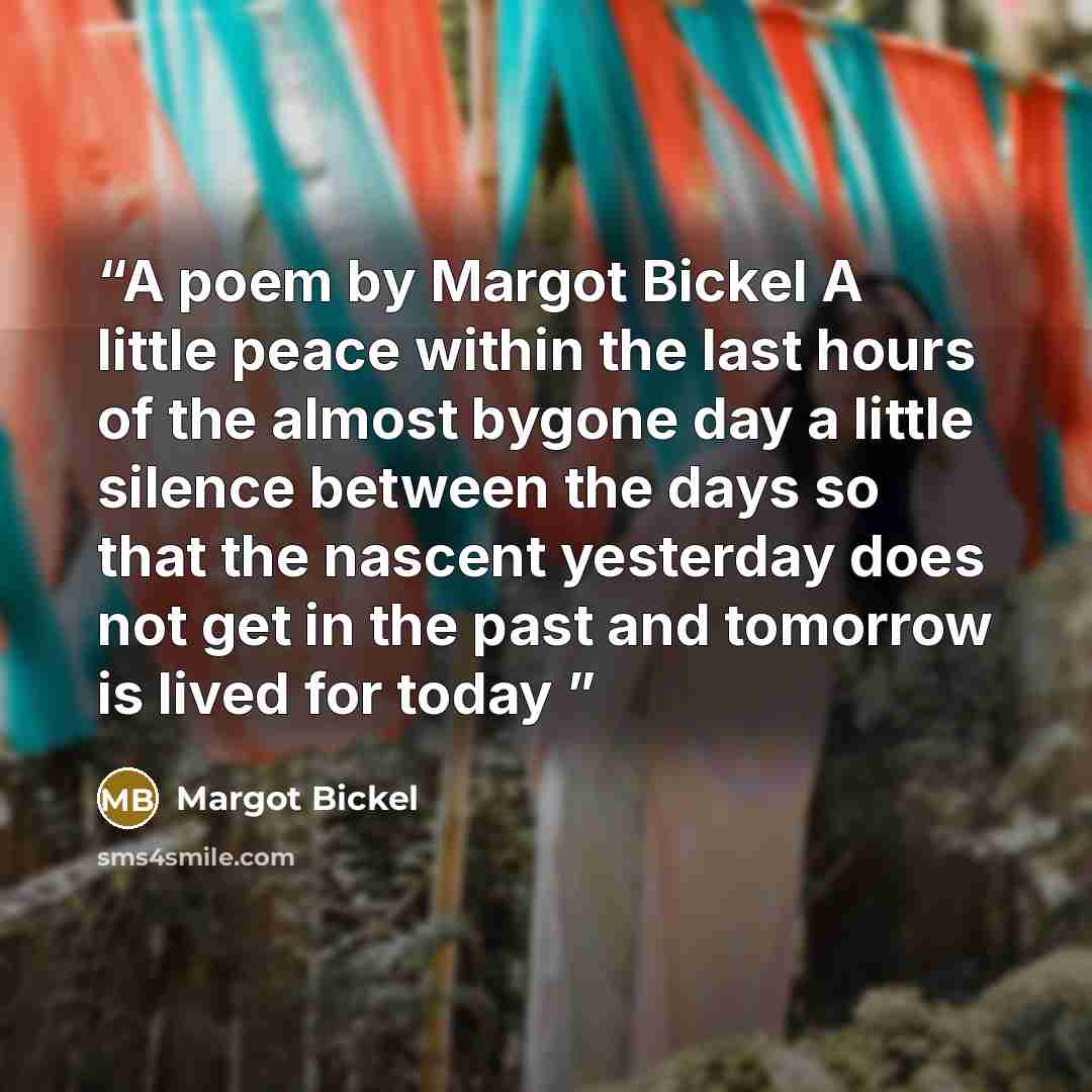 “A poem by Margot Bickel A little peace within the last hours of the almost bygone day a little silence between the days so that the nascent yesterday does not get in the past and tomorrow is lived for today” quote by Margot Bickel
