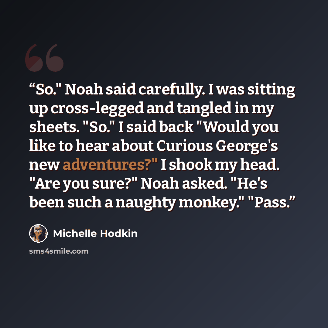 “So." Noah said carefully. I was sitting up cross-legged and tangled in my sheets. "So." I said back "Would you like to hear about Curious George's new adventures?" I shook my head. "Are you sure?" Noah asked. "He's been such a naughty monkey." "Pass.” quote by Michelle Hodkin