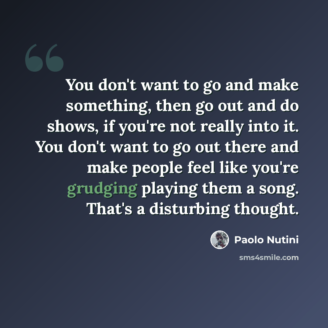 “You don't want to go and make something, then go out and do shows, if you're not really into it. You don't want to go out there and make people feel like you're grudging playing them a song. That's a disturbing thought.” quote by Paolo Nutini