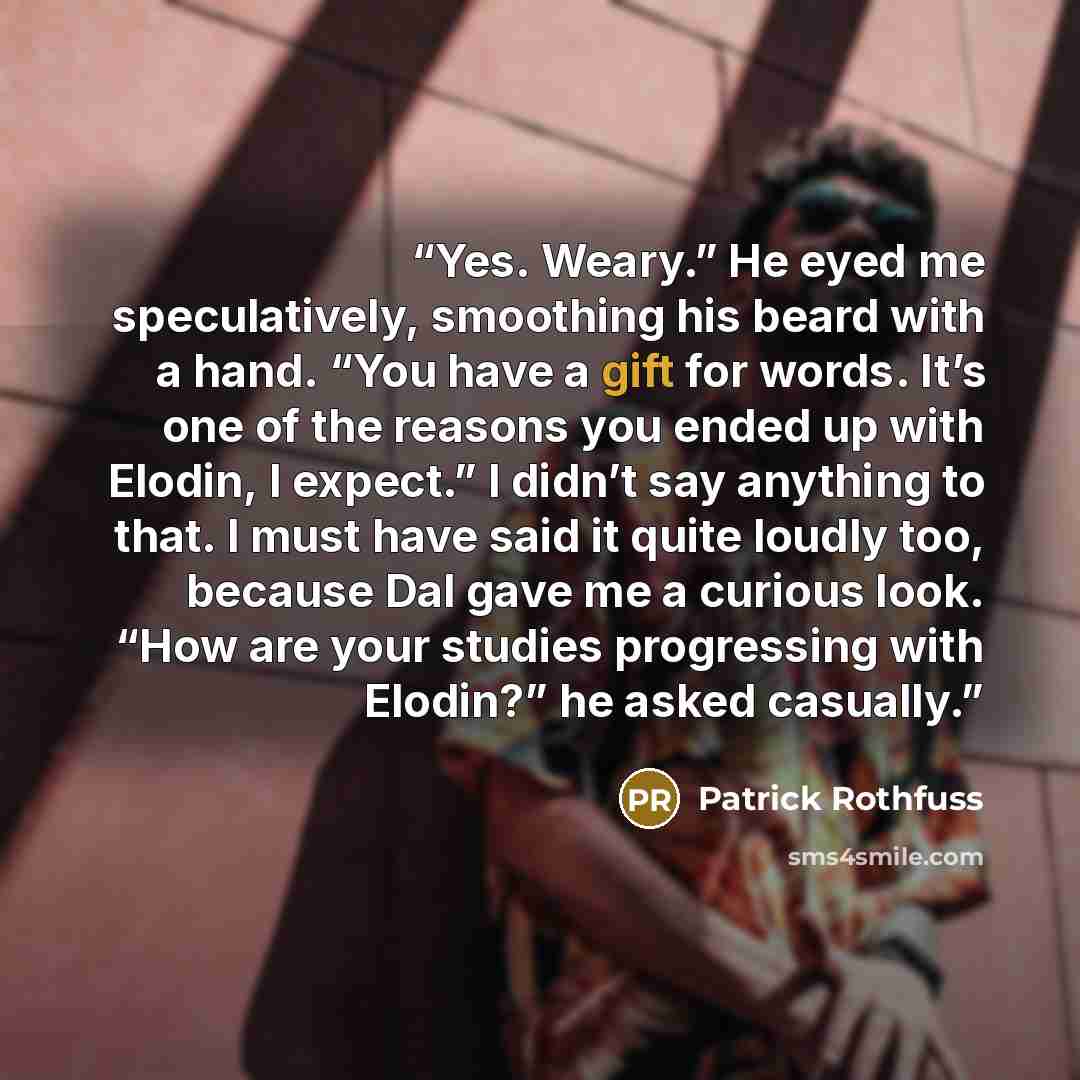 “Yes. Weary.” He eyed me speculatively, smoothing his beard with a hand. “You have a gift for words. It’s one of the reasons you ended up with Elodin, I expect.” I didn’t say anything to that. I must have said it quite loudly too, because Dal gave me a curious look. “How are your studies…” quote by Patrick Rothfuss