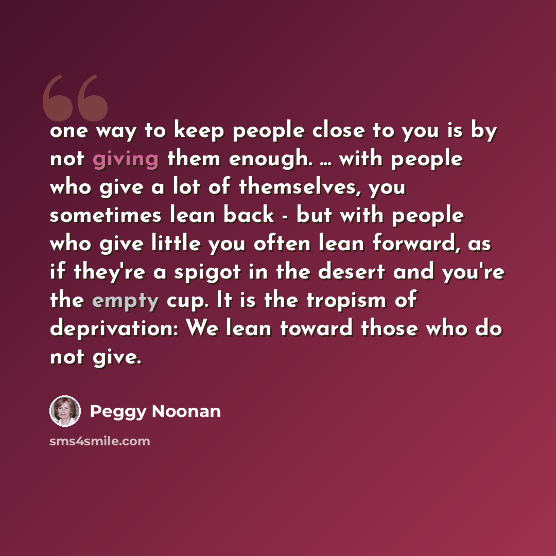 “one way to keep people close to you is by not giving them enough. ... with people who give a lot of themselves, you sometimes lean back - but with people who give little you often lean forward, as if they're a spigot in the desert and you're the empty cup. It is the tropism of deprivation: We lean…” quote by Peggy Noonan