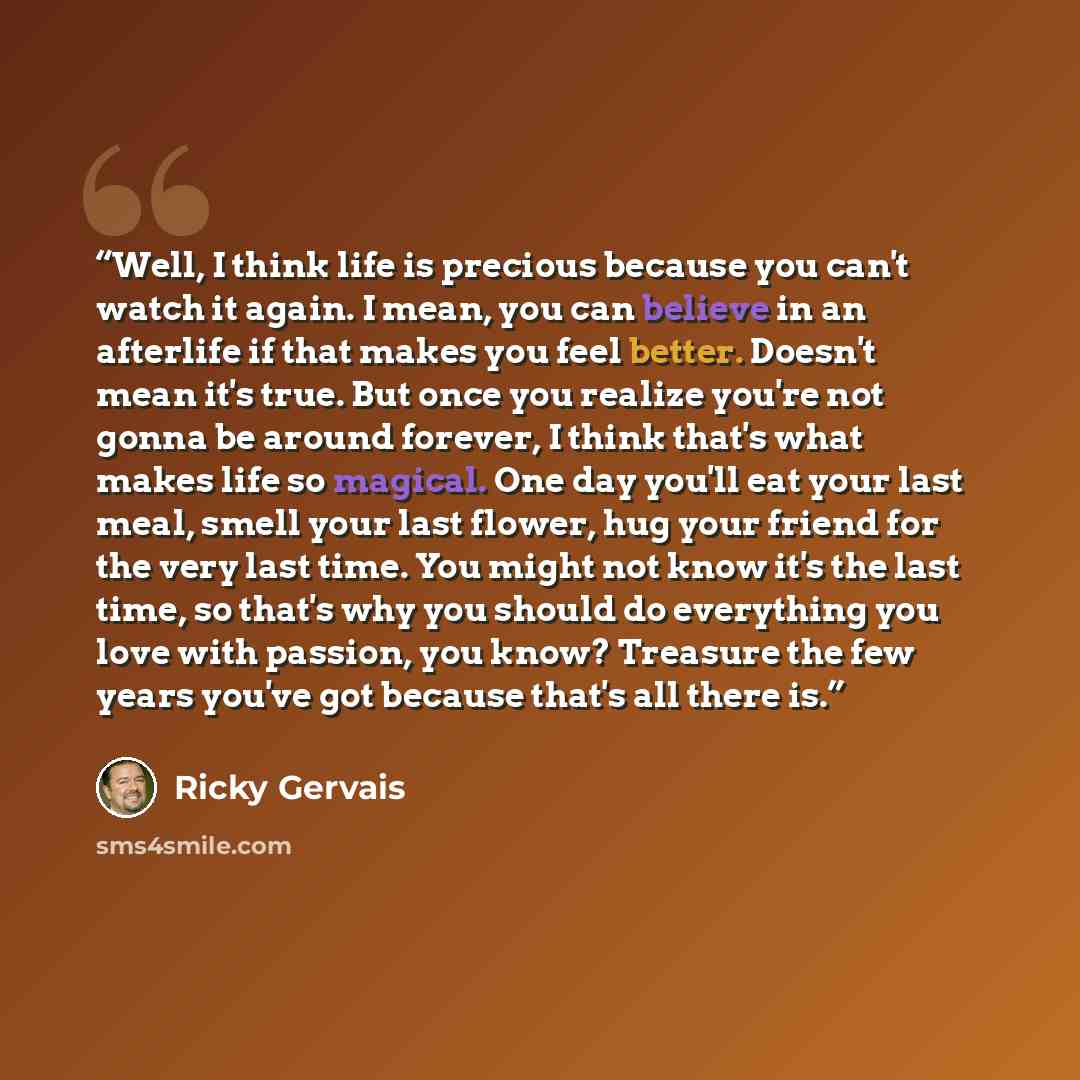 “Well, I think life is precious because you can't watch it again. I mean, you can believe in an afterlife if that makes you feel better. Doesn't mean it's true. But once you realize you're not gonna be around forever, I think that's what makes life so magical. One day you'll eat your last meal…” quote by Ricky Gervais
