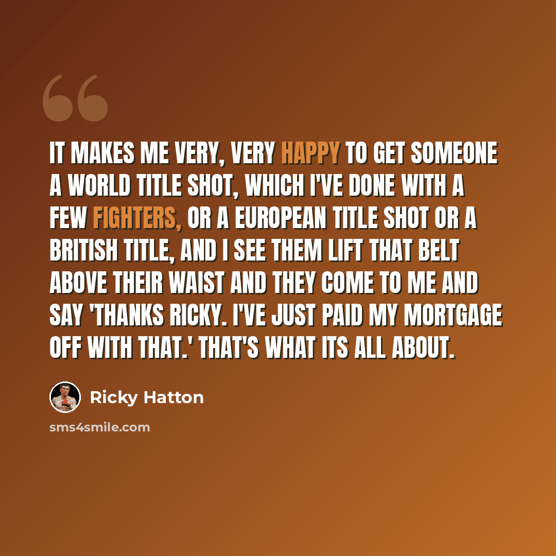 “It makes me very, very happy to get someone a world title shot, which I've done with a few fighters, or a European title shot or a British title, and I see them lift that belt above their waist and they come to me and say 'Thanks Ricky. I've just paid my mortgage off with that.' That's what its…” quote by Ricky Hatton