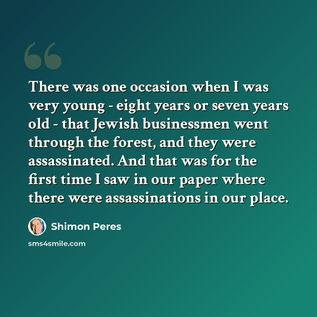 “There was one occasion when I was very young - eight years or seven years old - that Jewish businessmen went through the forest, and they were assassinated. And that was for the first time I saw in our paper where there were assassinations in our place.” quote by Shimon Peres